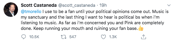 Tweet: "@tmorello I use to be a fan until your political opinions come out. Music is my sanctuary and the last thing I want to hear is political bs when I'm listening to music. As far as i'm concerned you and Pink are completely done. Keep running your mouth and ruining your fan base."